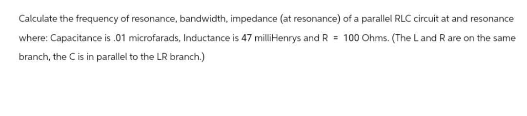 Calculate the frequency of resonance, bandwidth, impedance (at resonance) of a parallel RLC circuit at and resonance
where: Capacitance is .01 microfarads, Inductance is 47 milliHenrys and R = 100 Ohms. (The L and R are on the same
branch, the C is in parallel to the LR branch.)