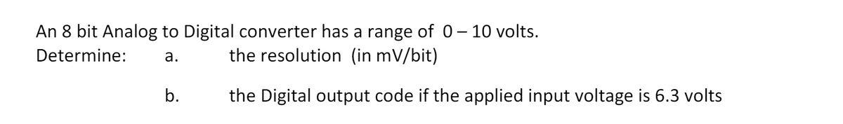 An 8 bit Analog to Digital converter has a range of 0 – 10 volts.
Determine:
a.
the resolution (in mV/bit)
b.
the Digital output code if the applied input voltage is 6.3 volts