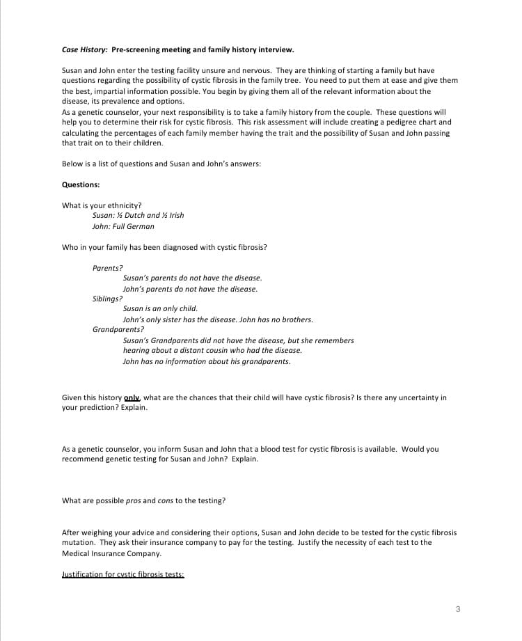 Case History: Pre-screening meeting and family history interview.
Susan and John enter the testing facility unsure and nervous. They are thinking of starting a family but have
questions regarding the possibility of cystic fibrosis in the family tree. You need to put them at ease and give them
the best, impartial information possible. You begin by giving them all of the relevant information about the
disease, its prevalence and options.
As a genetic counselor, your next responsibility is to take a family history from the couple. These questions will
help you to determine their risk for cystic fibrosis. This risk assessment will include creating a pedigree chart and
calculating the percentages of each family member having the trait and the possibility of Susan and John passing
that trait on to their children.
Below is a list of questions and Susan and John's answers:
Questions:
What is your ethnicity?
Susan: % Dutch and % Irish
John: Full German
Who in your family has been diagnosed with cystic fibrosis?
Parents?
Susan's parents do not have the disease.
John's parents do not have the disease.
Siblings?
Susan is an only child.
John's only sister has the disease. John has no brothers.
Grandparents?
Susan's Grandparents did not have the disease, but she remembers
hearing about a distant cousin who had the disease.
John has no information about his grandparents.
Given this history only, what are the chances that their child will have cystic fibrosis? Is there any uncertainty in
your prediction? Explain.
As a genetic counselor, you inform Susan and John that a blood test for cystic fibrosis is available. Would you
recommend genetic testing for Susan and John? Explain.
What are possible pros and cons to the testing?
After weighing your advice and considering their options, Susan and John decide to be tested for the cystic fibrosis
mutation. They ask their insurance company to pay for the testing. Justify the necessity of each test to the
Medical Insurance Company.
Justification for cystic fibrosis tests:
3
