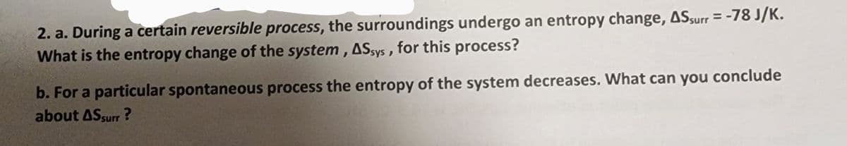 2. a. During a certain reversible process, the surroundings undergo an entropy change, ASsurr = -78 J/K.
What is the entropy change of the system, ASsys, for this process?
b. For a particular spontaneous process the entropy of the system decreases. What can you conclude
about AS surr?