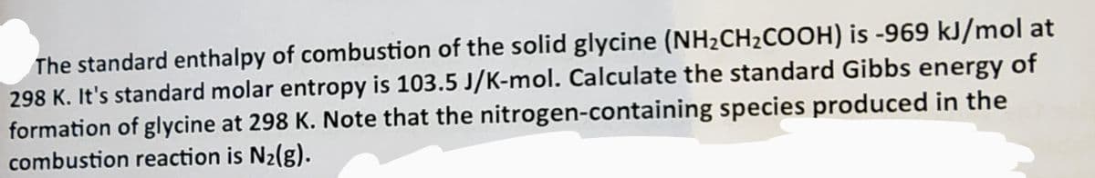 The standard enthalpy of combustion of the solid glycine (NH₂CH₂COOH) is -969 kJ/mol at
298 K. It's standard molar entropy is 103.5 J/K-mol. Calculate the standard Gibbs energy of
formation of glycine at 298 K. Note that the nitrogen-containing species produced in the
combustion reaction is N₂(g).