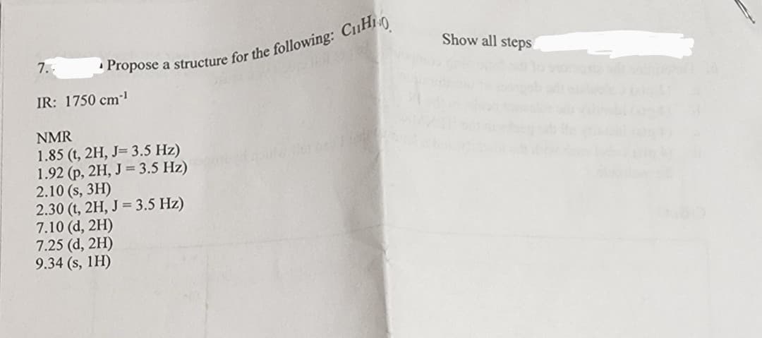 Propose a structure for the following: CH
7.-
IR: 1750 cm-¹
NMR
1.85 (t, 2H, J= 3.5 Hz)
1.92 (p, 2H, J = 3.5 Hz)
2.10 (s, 3H)
2.30 (t, 2H, J = 3.5 Hz)
7.10 (d, 2H)
7.25 (d, 2H)
9.34 (s, 1H)
Show all steps