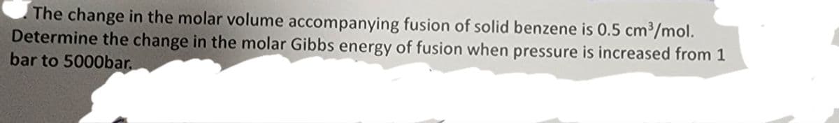 The change in the molar volume accompanying fusion of solid benzene is 0.5 cm³/mol.
Determine the change in the molar Gibbs energy of fusion when pressure is increased from 1
bar to 5000bar.