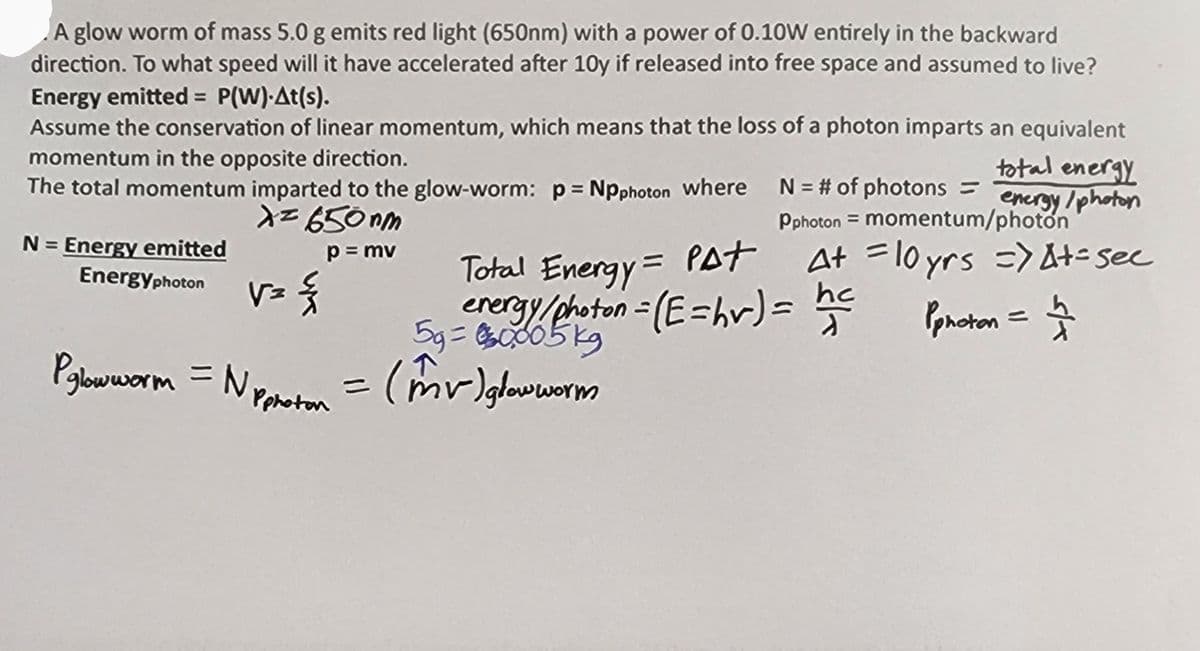 A glow worm of mass 5.0 g emits red light (650nm) with a power of 0.10W entirely in the backward
direction. To what speed will it have accelerated after 10y if released into free space and assumed to live?
Energy emitted = P(W)-At(s).
Assume the conservation of linear momentum, which means that the loss of a photon imparts an equivalent
momentum in the opposite direction.
total energy
The total momentum imparted to the glow-worm: p = Npphoton where
energy/photon
x= 650nm
N = Energy emitted
p = mv
Energyphoton
V=
=
{
PglowwormN Pphoton
N = # of photons =
Pphoton = momentum/photon
5g=00005kg
= (mv) glowworm
At =10yrs => At-see
Total Energy = Pat
energy/photon = (E=hr) = hec
Pphoton = 12
숫