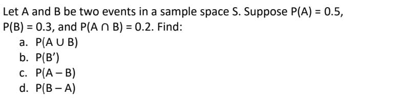 Let A and B be two events in a sample space S. Suppose P(A) = 0.5,
P(B) 0.3, and P(A n B) = 0.2. Find:
a. P(AUB)
b. P(B')
c. P(A-B)
d. P(B-A)