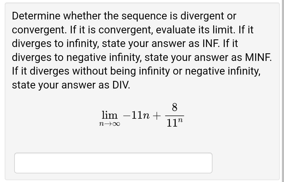 Determine whether the sequence is divergent or
convergent. If it is convergent, evaluate its limit. If it
diverges to infinity, state your answer as INF. If it
diverges to negative infinity, state your answer as MINF.
If it diverges without being infinity or negative infinity,
state your answer as DIV.
8
lim –11n +
11"
