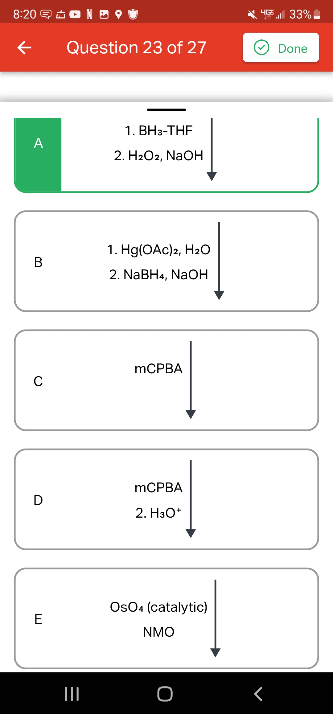 8:20 NO
←
A
B
C
D
E
Question 23 of 27
|||
1. BH3-THF
2. H2O2, NaOH
1. Hg(OAc)2, H₂O
2. NaBH4, NaOH
mCPBA
mCPBA
2. H3O+
OsO4 (catalytic)
NMO
4G 33%
<
Done