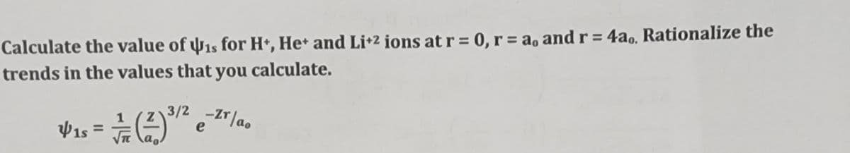 Calculate the value of is for H+, He+ and Li+2 ions at r = 0, r = a, and r = 4a,, Rationalize the
trends in the values that you calculate.
3/2 -Zr/ao
41s =
e
Υπ