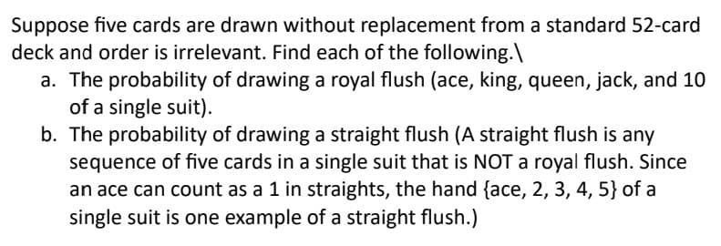 Suppose five cards are drawn without replacement from a standard 52-card
deck and order is irrelevant. Find each of the following.\
a. The probability of drawing a royal flush (ace, king, queen, jack, and 10
of a single suit).
b. The probability of drawing a straight flush (A straight flush is any
sequence of five cards in a single suit that is NOT a royal flush. Since
an ace can count as a 1 in straights, the hand {ace, 2, 3, 4, 5} of a
single suit is one example of a straight flush.)