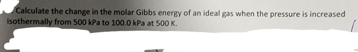 Calculate the change in the molar Gibbs energy of an ideal gas when the pressure is increased
isothermally from 500 kPa to 100.0 kPa at 500 K.