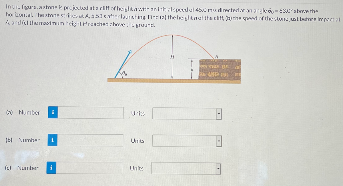 In the figure, a stone is projected at a cliff of height h with an initial speed of 45.0 m/s directed at an angle 0 = 63.0° above the
horizontal. The stone strikes at A, 5.53 s after launching. Find (a) the height h of the cliff, (b) the speed of the stone just before impact at
A, and (c) the maximum height H reached above the ground.
h
(a) Number
Units
(b) Number
i
Units
(c)
Number
i
Units
