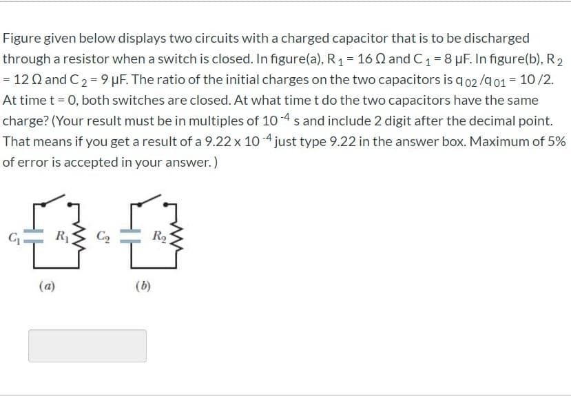 Figure given below displays two circuits with a charged capacitor that is to be discharged
through a resistor when a switch is closed. In figure(a), R1 = 16 Q and C1= 8 µF. In figure(b), R2
= 12 Q and C2 = 9 µF. The ratio of the initial charges on the two capacitors is q 02 /g01 = 10/2.
At time t = 0, both switches are closed. At what time t do the two capacitors have the same
charge? (Your result must be in multiples of 10 -4 s and include 2 digit after the decimal point.
That means if you get a result of a 9.22 x 10 -4 just type 9.22 in the answer box. Maximum of 5%
of error is accepted in your answer.)
