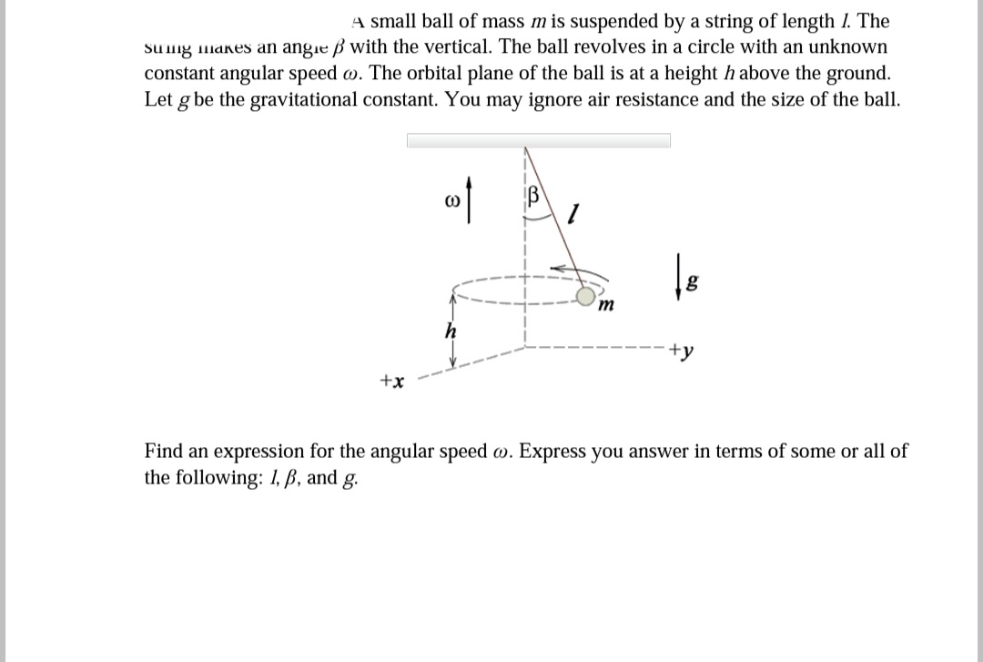 A small ball of mass m is suspended by a string of length I. The
Sung makes an angie ß with the vertical. The ball revolves in a circle with an unknown
constant angular speed w. The orbital plane of the ball is at a height h above the ground.
Let g be the gravitational constant. You may ignore air resistance and the size of the ball.
m
+y
+x
Find an expression for the angular speed w. Express you answer in terms of some or all of
the following: 1, ß, and g.
