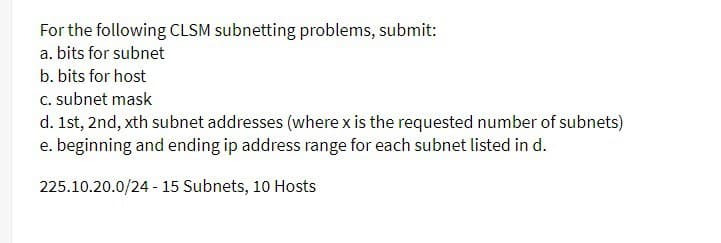 For the following CLSM subnetting problems, submit:
a. bits for subnet
b. bits for host
c. subnet mask
d. 1st, 2nd, xth subnet addresses (where x is the requested number of subnets)
e. beginning and ending ip address range for each subnet listed in d.
225.10.20.0/24 - 15 Subnets, 10 Hosts