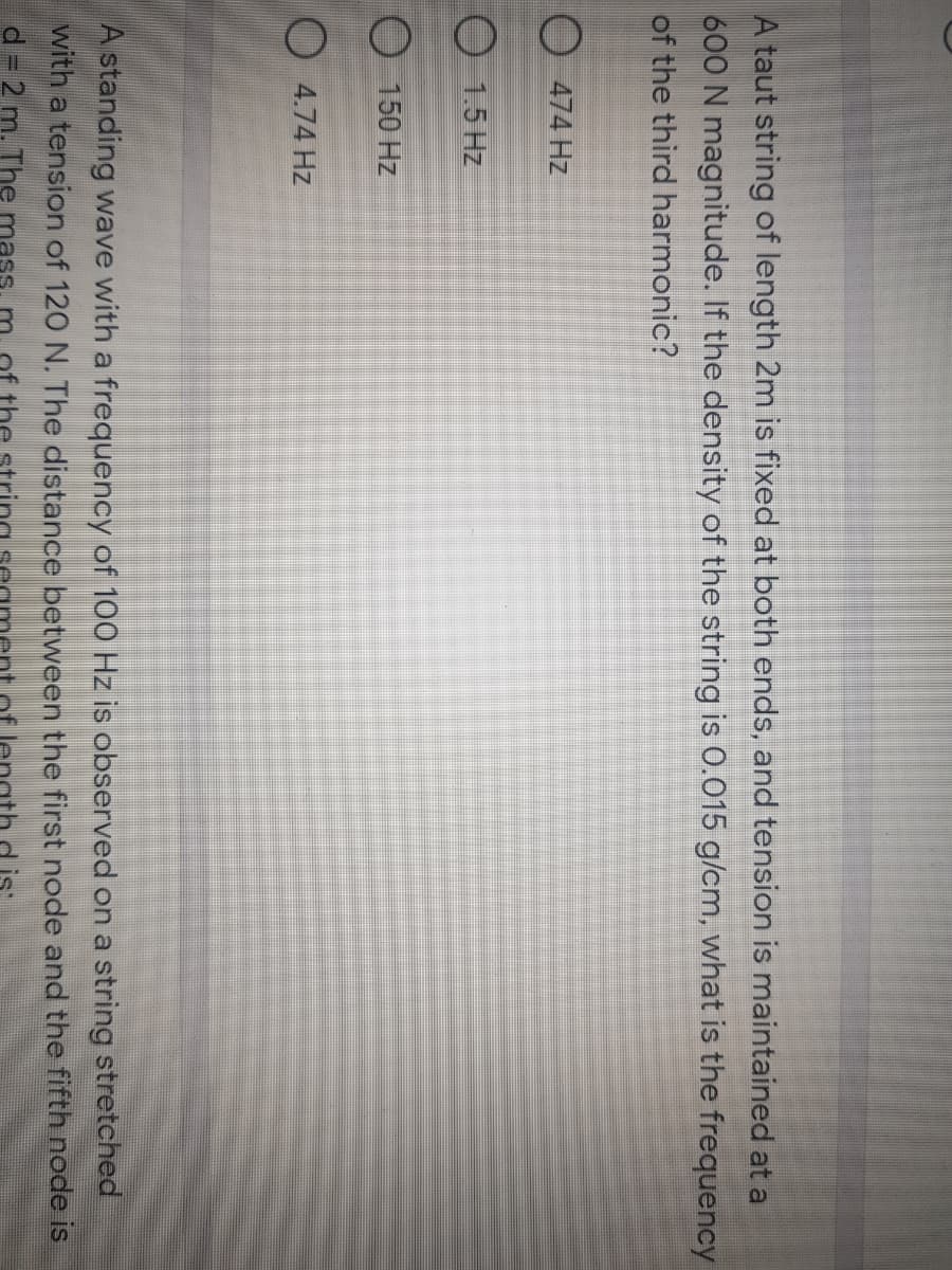 A taut string of length 2m is fixed at both ends, and tension is maintained at a
600 N magnitude. If the density of the string is 0.015 g/cm, what is the frequency
of the third harmonic?
O 474 Hz
1.5 Hz
150 Hz
O 4.74 Hz
A standing wave with a frequency of 100 Hz is observed on a string stretched
with a tension of 120 N. The distance between the first node and the fifth node is
d = 2 m. The
of the
is
