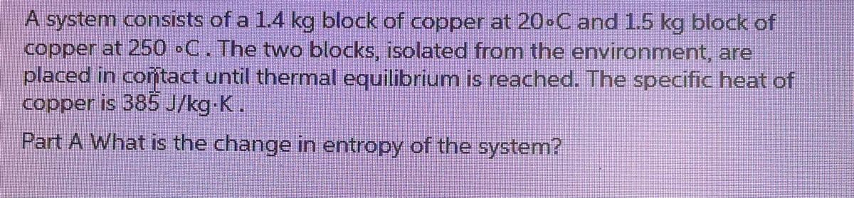 A system consists of a 1.4 kg block of copper at 20°C and 1.5 kg block of
copper at 250 °C. The two blocks, isolated from the environment, are
placed in contact until thermal equilibrium is reached. The specific heat of
copper is 385 J/kg.K.
Part A What is the change in entropy of the system?
