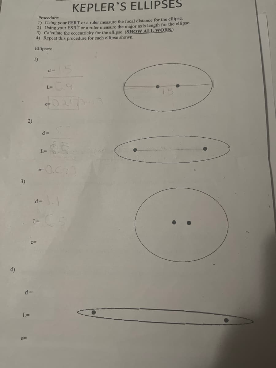 4)
3)
Procedure:
KEPLER'S ELLIPSES
1) Using your ESRT or a ruler measure the focal distance for the ellipse.
2) Using your ESRT or a ruler measure the major axis length for the ellipse.
3) Calculate the eccentricity for the ellipse. (SHOW ALL WORK)
4) Repeat this procedure for each ellipse shown.
Ellipses:
1)
d=
L=
0.217317
2)
d =
L=
e=
d =
€5
-0.023
小小
L=
e=
d =
L=