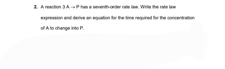 2. A reaction 3 A→ P has a seventh-order rate law. Write the rate law
expression and derive an equation for the time required for the concentration
of A to change into P.