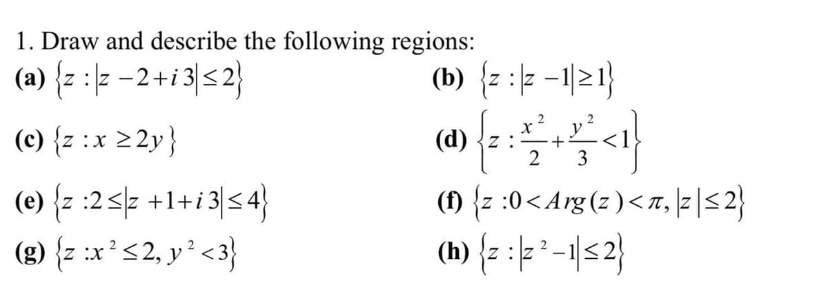 1. Draw and describe the following regions:
(a) {z:|z −2+i3| ≤ 2}
(c) {z :x ≥2y}
(e) {z :2<z +1+i3| ≤ 4}
2
2
(g) {z :x² ≤2, y ² <3}
(b) {z :z -1≥1}
(d) {z :
X
2
+
2 3
(1) {z :0<Arg(z)<π, |2|≤ 2}
(h) {z :|2²-1|≤ 2}