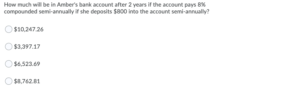 How much will be in Amber's bank account after 2 years if the account pays 8%
compounded semi-annually if she deposits $800 into the account semi-annually?
$10,247.26
$3,397.17
$6,523.69
$8,762.81
