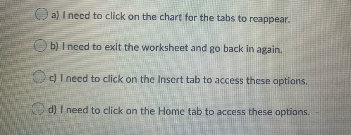 a) I need to click on the chart for the tabs to reappear.
b) I need to exit the worksheet and go back in again.
O c) I need to click on the Insert tab to access these options.
d) I need to click on the Home tab to access these options.
