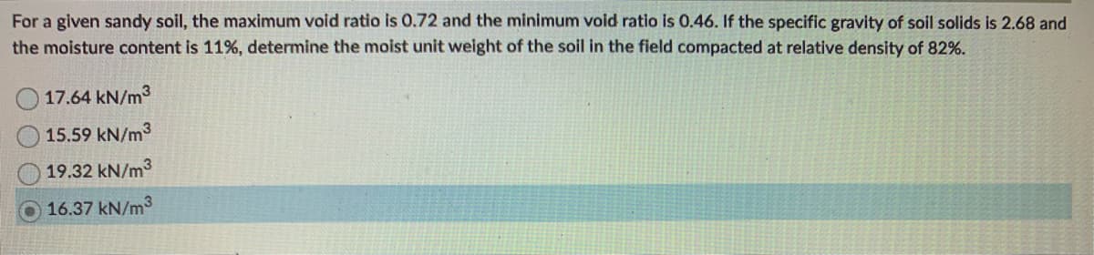 For a given sandy soil, the maximum void ratio is 0.72 and the minimum void ratio is 0.46. If the specific gravity of soil solids is 2.68 and
the moisture content is 11%, determine the moist unit weight of the soil in the field compacted at relative density of 82%.
17.64 kN/m³
15.59 kN/m³
19.32 kN/m³
16.37 kN/m3