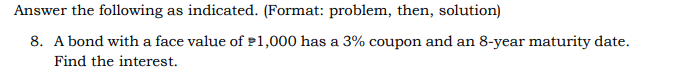 Answer the following as indicated. (Format: problem, then, solution)
8. A bond with a face value of P1,000 has a 3% coupon and an 8-year maturity date.
Find the interest.