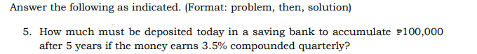 Answer the following as indicated. (Format: problem, then, solution)
5. How much must be deposited today in a saving bank to accumulate $100,000
after 5 years if the money earns 3.5% compounded quarterly?