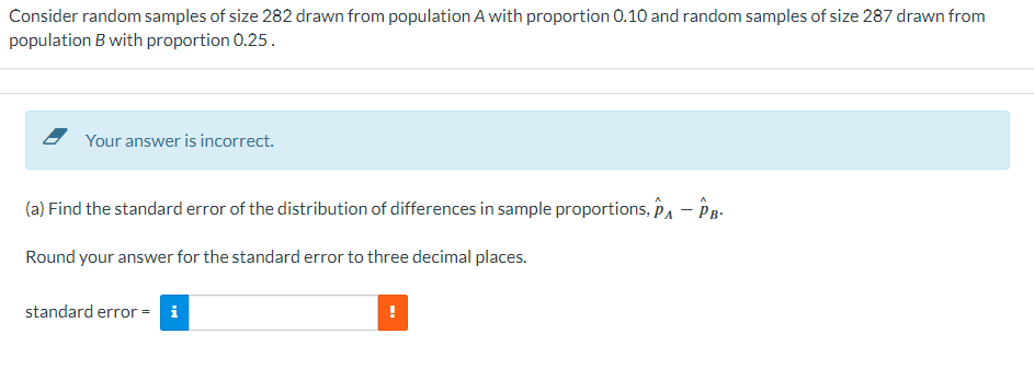 Consider random samples of size 282 drawn from population A with proportion 0.10 and random samples of size 287 drawn from
population B with proportion 0.25.
Your answer is incorrect.
(a) Find the standard error of the distribution of differences in sample proportions, PA - PB.
Round your answer for the standard error to three decimal places.
standard error = i