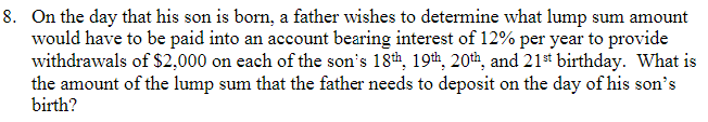8. On the day that his son is born, a father wishes to determine what lump sum amount
would have to be paid into an account bearing interest of 12% per year to provide
withdrawals of $2,000 on each of the son's 18th, 19th, 20th, and 21st birthday. What is
the amount of the lump sum that the father needs to deposit on the day of his son's
birth?