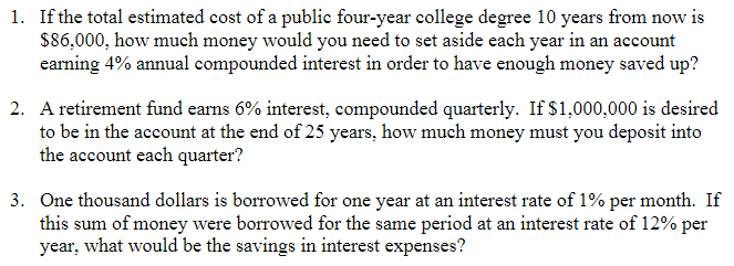 1. If the total estimated cost of a public four-year college degree 10 years from now is
$86,000, how much money would you need to set aside each year in an account
earning 4% annual compounded interest in order to have enough money saved up?
2. A retirement fund earns 6% interest, compounded quarterly. If $1,000,000 is desired
to be in the account at the end of 25 years, how much money must you deposit into
the account each quarter?
3. One thousand dollars is borrowed for one year at an interest rate of 1% per month. If
this sum of money were borrowed for the same period at an interest rate of 12% per
year, what would be the savings in interest expenses?