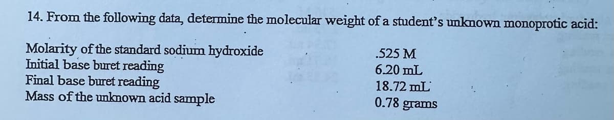 14. From the following data, determine the molecular weight of a student's unknown monoprotic acid:
Molarity of the standard sodium hydroxide
Initial base buret reading
Final base buret reading
Mass of the unknown acid sample
.525 M
6.20 mL
18.72 mL
0.78 grams