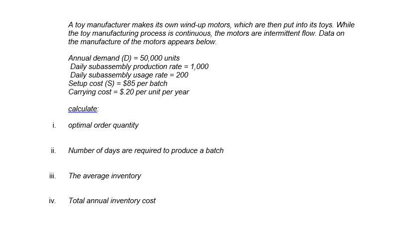 A toy manufacturer makes its own wind-up motors, which are then put into its toys. While
the toy manufacturing process is continuous, the motors are intermittent flow. Data on
the manufacture of the motors appears below.
Annual demand (D) = 50,000 units
Daily subassembly production rate = 1,000
Daily subassembly usage rate = 200
Setup cost (S) = $85 per batch
Carrying cost = $.20 per unit per year
calculate:
i.
optimal order quantity
i.
Number of days are required to produce a batch
ii.
The average inventory
iv.
Total annual inventory cost
