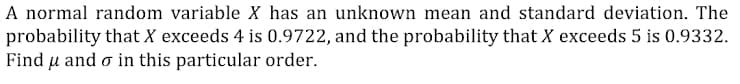 A normal random variable X has an unknown mean and standard deviation. The
probability that X exceeds 4 is 0.9722, and the probability that X exceeds 5 is 0.9332.
Find u and o in this particular order.
