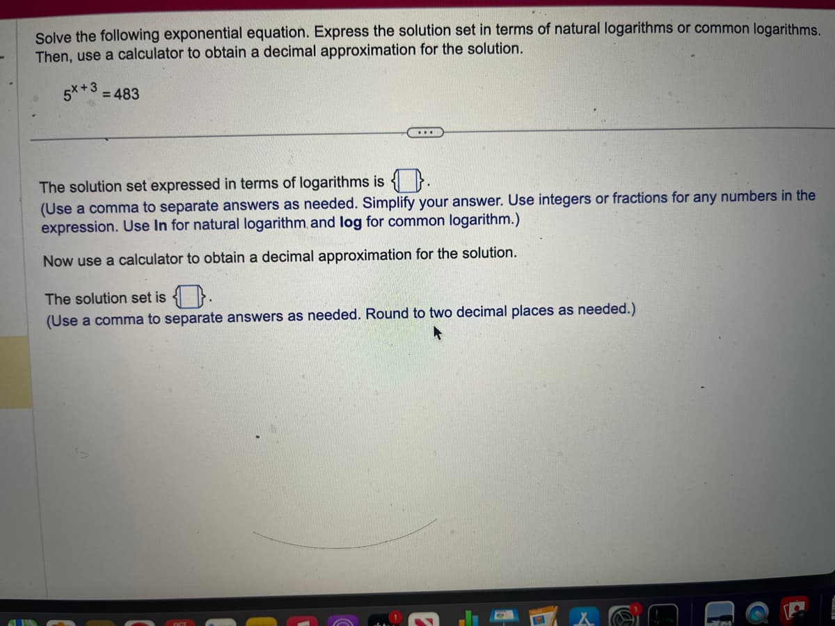 Solve the following exponential equation. Express the solution set in terms of natural logarithms or common logarithms.
Then, use a calculator to obtain a decimal approximation for the solution.
5X+3 = 483
The solution set expressed in terms of logarithms is .
(Use a comma to separate answers as needed. Simplify your answer. Use integers or fractions for any numbers in the
expression. Use In for natural logarithm and log for common logarithm.)
Now use a calculator to obtain a decimal approximation for the solution.
The solution set is.
(Use a comma to separate answers as needed. Round to two decimal places as needed.)