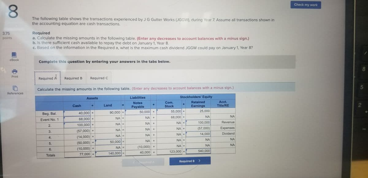 Check my work
8.
The following table shows the transactions experienced by J G Gutter Works (JGGW), during Year 7. Assume all transactions shown in
the accounting equation are cash transactions.
Required
a. Calculate the missing amounts in the following table. (Enter any decreases to account balances with a minus sign.)
b. Is there sufficient cash available to repay the debt on January 1, Year 8.
c. Based on the information in the Required a, what is the maximum cash dividend JGGW could pay on January 1, Year 8?
3.75
points
eBook
Complete this question by entering your answers in the tabs below.
Print
Required A
Required B
Required C
5
Calculate the missing amounts in the following table. (Enter any decreases to account balances with a minus sign.)
References
Assets
Liabilities
Stockholders' Equity
Retained
Earnings
Acct.
Com.
Stock
Notes
Cash
Land
Title/RE
%3D
Payable
40,000 +
90,000
50,000 +
55,000 +
25,000
Beg. Bal.
NA =
NA +
68,000 +
NA
NA
Event No. 1
68,000 +
NA =
NA +
NA +
100,000
Revenue
2.
100,000 +
NA +
NA +
(57,000)
Expenses
NA =
3.
(57,000) +
NA +
NA +
14,000
Dividend
NA =
(14,000) +
(50,000) +
(10,000) +
77,000 +
4.
NA +
NA +
NA
NA
5.
50,000 =
NA
NA
(10,000) +
40,000 +
NA +
NA =
6.
123,000 +
540,000
140,000 =
Totals
<equired A
Required B
<>
8
2.
