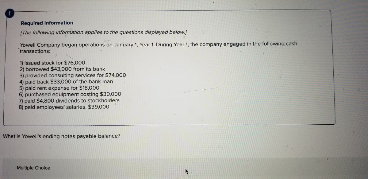 Required information
(The following information applies to the questions displayed below.]
Yowell Company began operations on January 1, Year 1. During Year 1, the company engaged in the following cash
transactions:
1) issued stock for $76,000
2) borrowed $43,000 from its bank
3) provided consulting services for $74,000
4) paid back $33,000 of the bank loan
5) paid rent expense for $18,000
6) purchased equipment costing $30,000
7) paid $4,800 dividends to stockholders
8) paid employees' salaries, $39,000
What is Yowell's ending notes payable balance?
Multiple Choice
