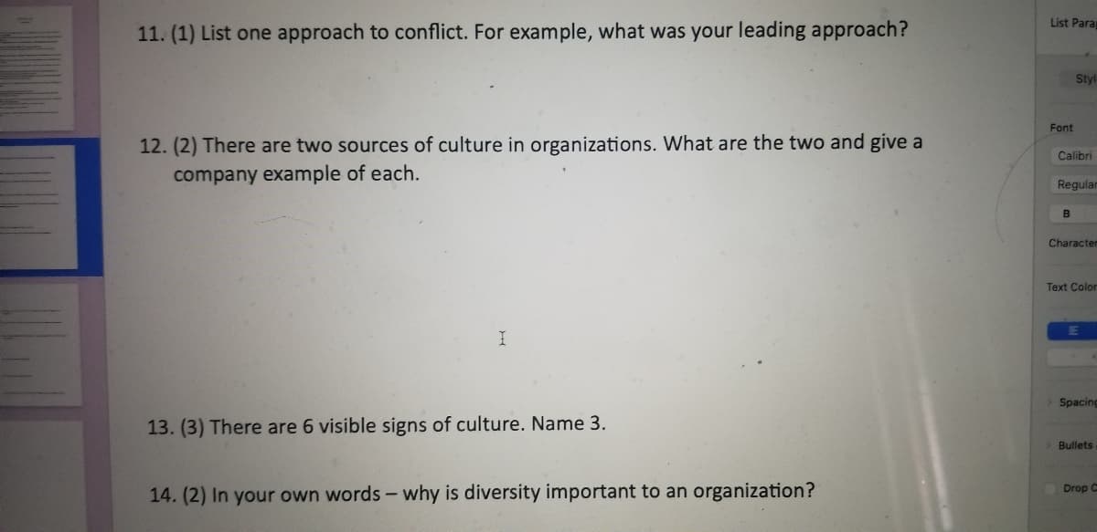 List Para
11. (1) List one approach to conflict. For example, what was your leading approach?
Styl
Font
12. (2) There are two sources of culture in organizations. What are the two and give a
Calibri
company example of each.
Regular
B
Charactem
Text Color
Spacing
13. (3) There are 6 visible signs of culture. Name 3.
Bullets
Drop C
14. (2) In your own words - why is diversity important to an organization?
