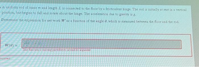 A uniform rod of mass m and length L is connected to the floor by a frictionless hinge. The rod is initially at rest in a vertical
position, but begins to fall and rotate about the hinge. The acceleration due to gravity is g.
Determine the expression for net work Was a function of the angle 0, which is measured between the floor and the rod.
W(8) =
Incorrect
MEL
(1-ano)
Sine function is missing parentheses around its argument