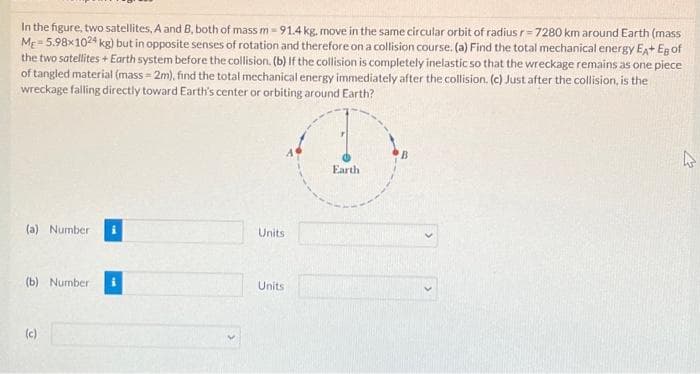 In the figure, two satellites, A and B, both of mass m - 91.4 kg. move in the same circular orbit of radius r-7280 km around Earth (mass
ME=5.98x1024 kg) but in opposite senses of rotation and therefore on a collision course. (a) Find the total mechanical energy EA+ Eg of
the two satellites + Earth system before the collision. (b) If the collision is completely inelastic so that the wreckage remains as one piece
of tangled material (mass=2m), find the total mechanical energy immediately after the collision. (c) Just after the collision, is the
wreckage falling directly toward Earth's center or orbiting around Earth?
(a) Number
(b) Number
(c)
Units
Units
Earth
4
