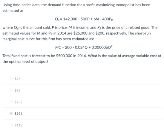 Using time-series data, the demand function for a profit-maximizing monopolist has been
estimated as
Qd=142,000 - 500P + 6M - 400PR
where Qd is the amount sold, P is price, M is income, and PR is the price of a related good. The
estimated values for M and PR in 2014 are $25,000 and $200, respectively. The short-run
marginal cost curve for this firm has been estimated as:
MC 200-0.024Q + 0.000006Q²
Total fixed cost is forecast to be $500,000 in 2016. What is the value of average variable cost at
the optimal level of output?
$76
Ⓒ$96
$232
$196
$112