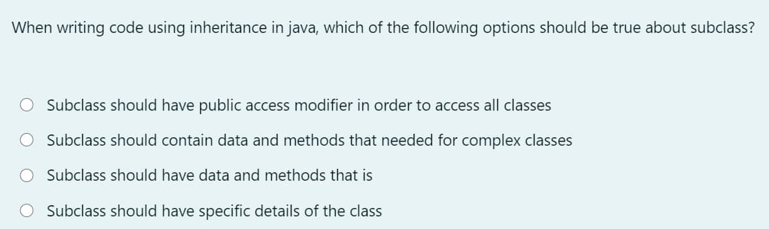 When writing code using inheritance in java, which of the following options should be true about subclass?
Subclass should have public access modifier in order to access all classes
Subclass should contain data and methods that needed for complex classes
O Subclass should have data and methods that is
O Subclass should have specific details of the class
