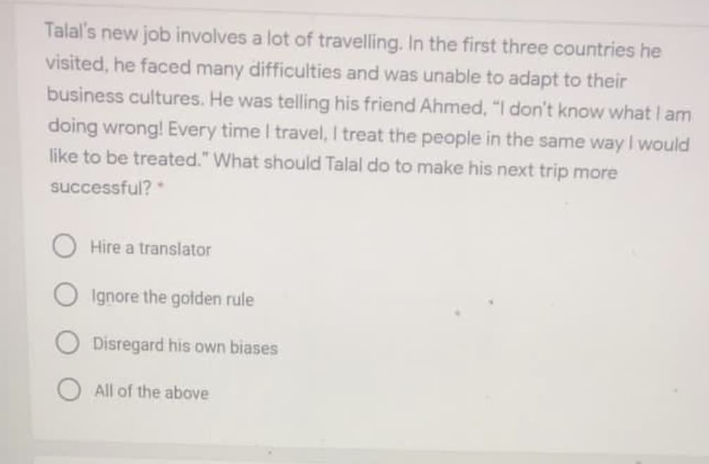 Talal's new job involves a lot of travelling. In the first three countries he
visited, he faced many difficulties and was unable to adapt to their
business cultures. He was telling his friend Ahmed, "I don't know what I am
doing wrong! Every time I travel, I treat the people in the same way I would
like to be treated." What should Talal do to make his next trip more
successful?*
Hire a translator
O Ignore the golden rule
Disregard his own biases
All of the above
