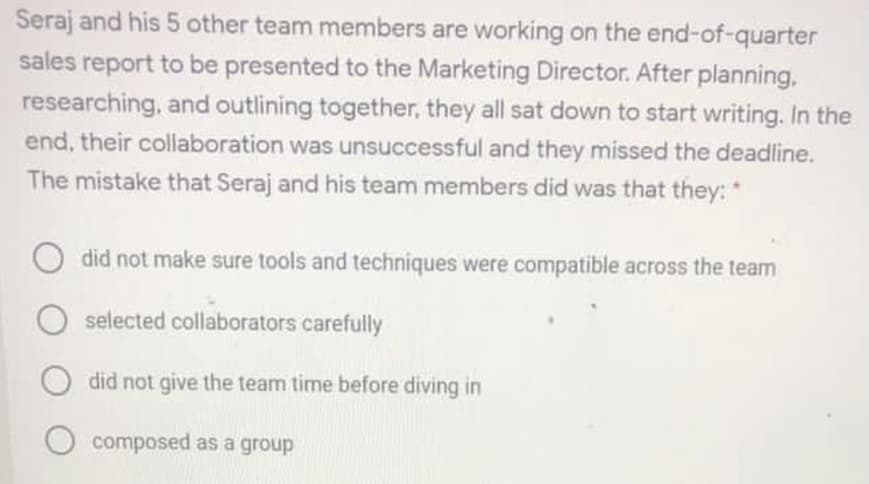 Seraj and his 5 other team members are working on the end-of-quarter
sales report to be presented to the Marketing Director. After planning,
researching, and outlining together, they all sat down to start writing. In the
end, their collaboration was unsuccessful and they missed the deadline.
The mistake that Seraj and his team members did was that they: *
did not make sure tools and techniques were compatible across the team
selected collaborators carefully
did not give the team time before diving in
composed as a group
