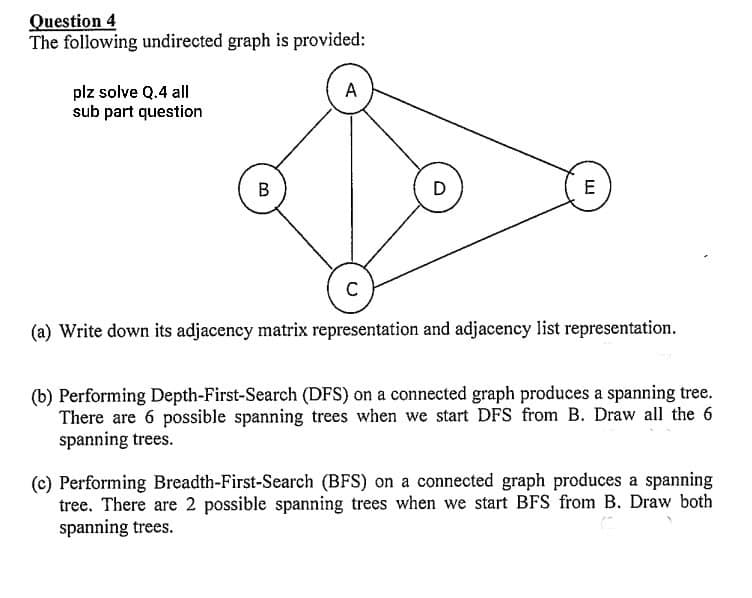 Question 4
The following undirected graph is provided:
plz solve Q.4 all
sub part question
B
A
D
LL
E
C
(a) Write down its adjacency matrix representation and adjacency list representation.
(b) Performing Depth-First-Search (DFS) on a connected graph produces a spanning tree.
There are 6 possible spanning trees when we start DFS from B. Draw all the 6
spanning trees.
(c) Performing Breadth-First-Search (BFS) on a connected graph produces a spanning
tree. There are 2 possible spanning trees when we start BFS from B. Draw both
spanning trees.
