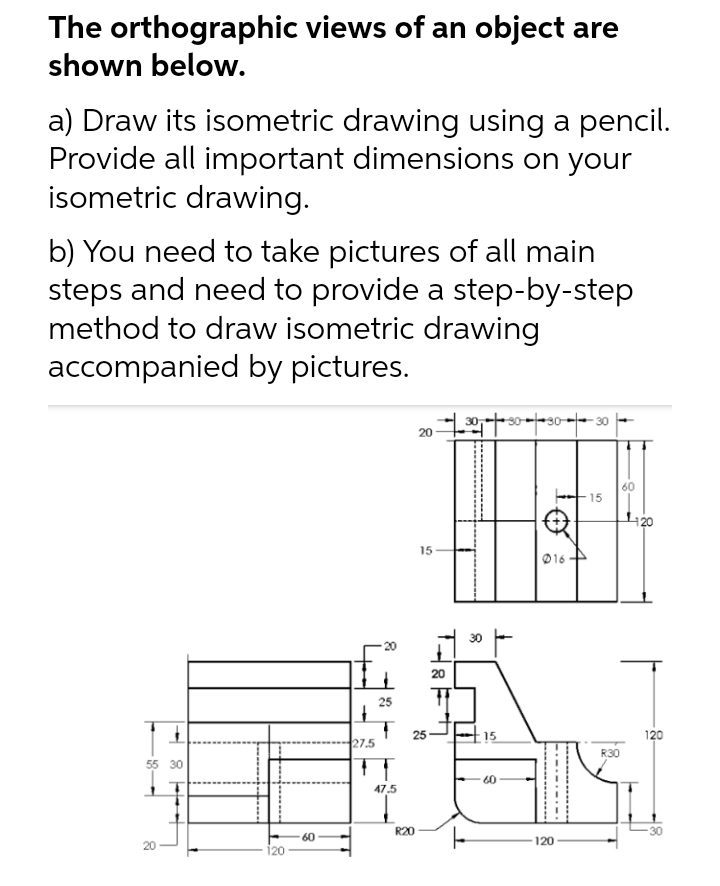 The orthographic views of an object are
shown below.
a) Draw its isometric drawing using a pencil.
Provide all important dimensions on your
isometric drawing.
b) You need to take pictures of all main
steps and need to provide a step-by-step
method to draw isometric drawing
accompanied by pictures.
307303030 |
20
60
15
15
55 30
20
60
+
27.5
4
25
47.5
25
R20
20
T
15
60
016
120
R30
120
120
30