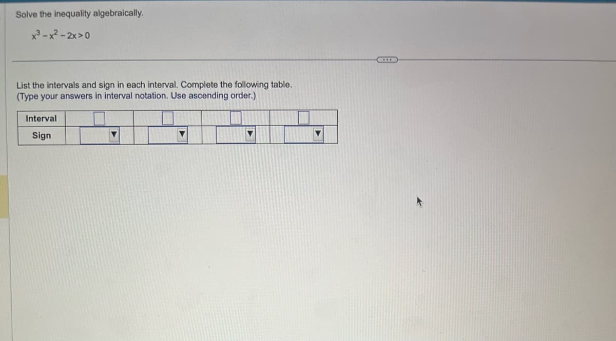 Solve the inequality algebraically.
x³-x²-2x>0
List the intervals and sign in each interval. Complete the following table.
(Type your answers in interval notation. Use ascending order.)
Interval
Sign
▼