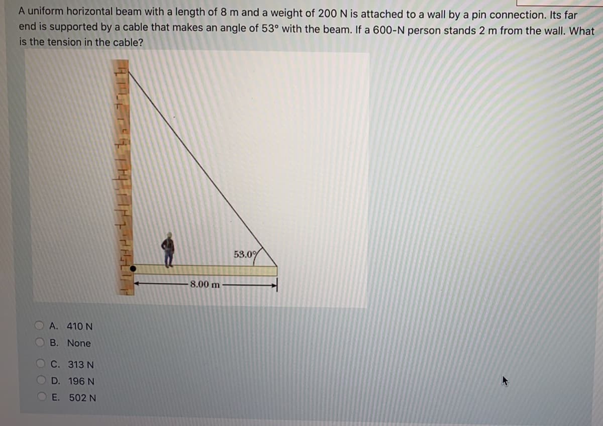 A uniform horizontal beam with a length of 8 m and a weight of 200 N is attached to a wall by a pin connection. Its far
end is supported by a cable that makes an angle of 53° with the beam. If a 600-N person stands 2 m from the wall. What
is the tension in the cable?
53.0%
8.00 m
OA. 410 N
OB. None
OC. 313 N
D. 196 N
E. 502 N
