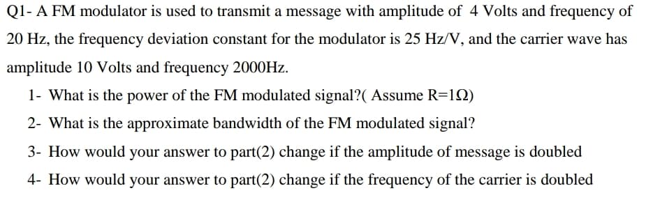Q1- A FM modulator is used to transmit a message with amplitude of 4 Volts and frequency of
20 Hz, the frequency deviation constant for the modulator is 25 Hz/V, and the carrier wave has
amplitude 10 Volts and frequency 2000HZ.
1- What is the power of the FM modulated signal?( Assume R=12)
2- What is the approximate bandwidth of the FM modulated signal?
3- How would your answer to part(2) change if the amplitude of message is doubled
4- How would your answer to part(2) change if the frequency of the carrier is doubled
