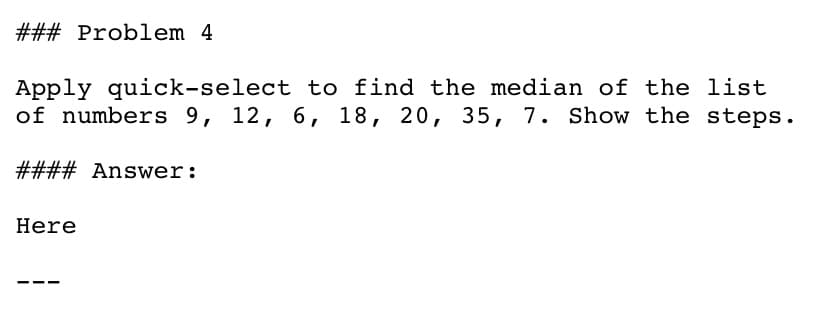 ### Problem 4
Apply quick-select to find the median of the list
of numbers 9, 12, 6, 18, 20, 35, 7. Show the steps.
#### Answer:
Here
